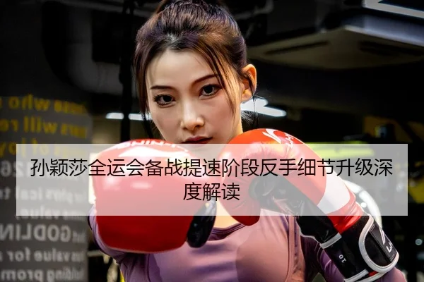 孙颖莎全运会备战提速阶段反手细节升级深度解读